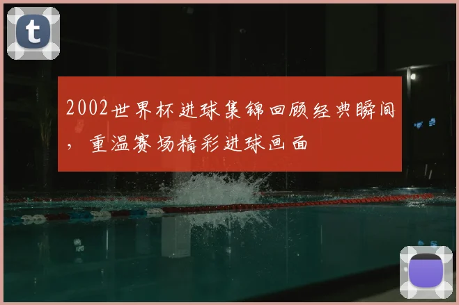 2002世界杯进球集锦回顾经典瞬间,重温赛场精彩进球画面