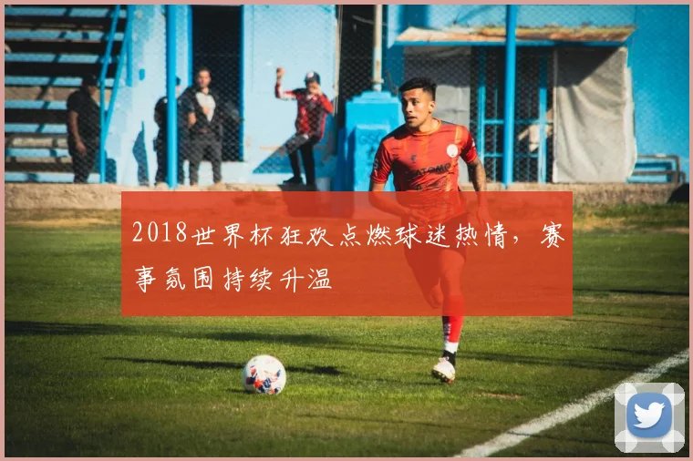 2018世界杯狂欢点燃球迷热情，赛事氛围持续升温