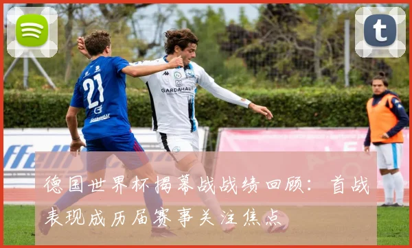 德国世界杯揭幕战战绩回顾:首战表现成历届赛事关注焦点