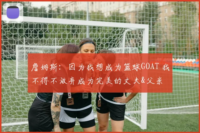 詹姆斯：因为我想成为篮球GOAT 我不得不放弃成为完美的丈夫&父亲