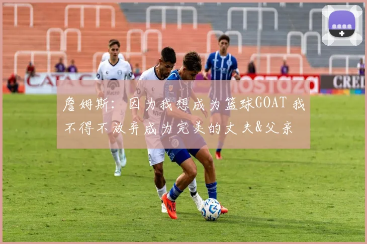 詹姆斯:因为我想成为篮球GOAT 我不得不放弃成为完美的丈夫&父亲